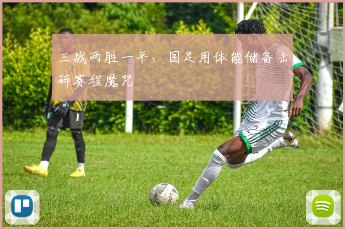 三战两胜一平，国足用体能储备击碎赛程魔咒