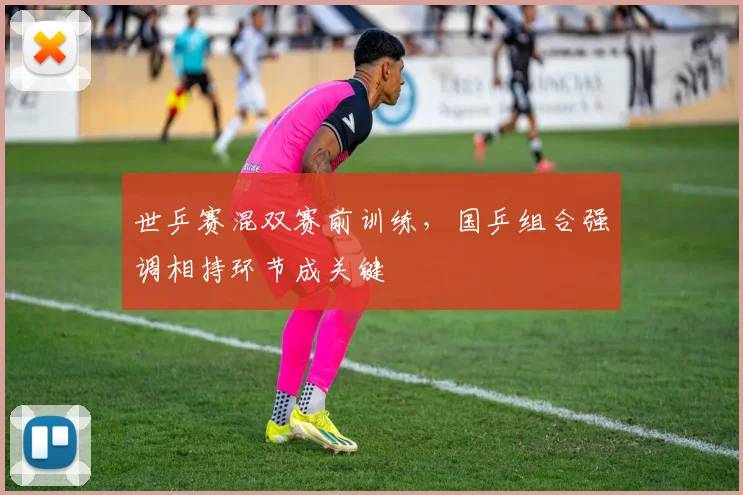 世乒赛混双赛前训练，国乒组合强调相持环节成关键