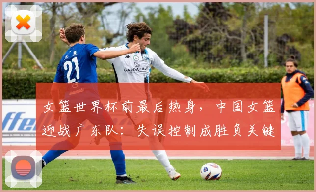 女篮世界杯前最后热身，中国女篮迎战广东队：失误控制成胜负关键