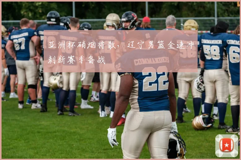 亚洲杯硝烟将散，辽宁男篮全速冲刺新赛季备战 - 万彩官网