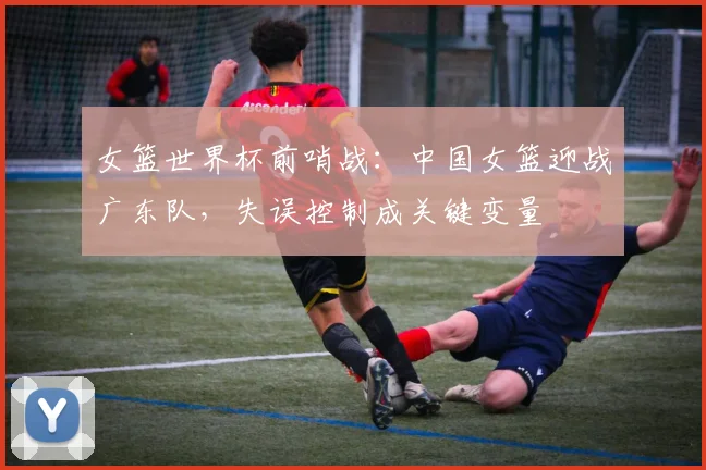 女篮世界杯前哨战：中国女篮迎战广东队，失误控制成关键变量