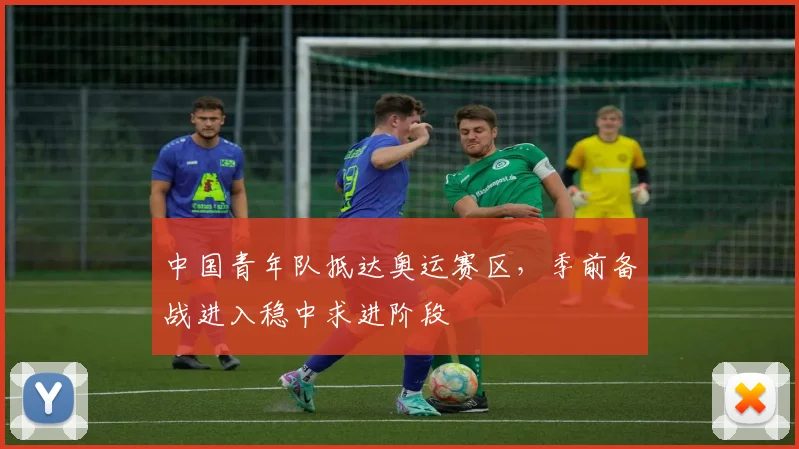 中国青年队抵达奥运赛区，季前备战进入稳中求进阶段 - 万彩官网