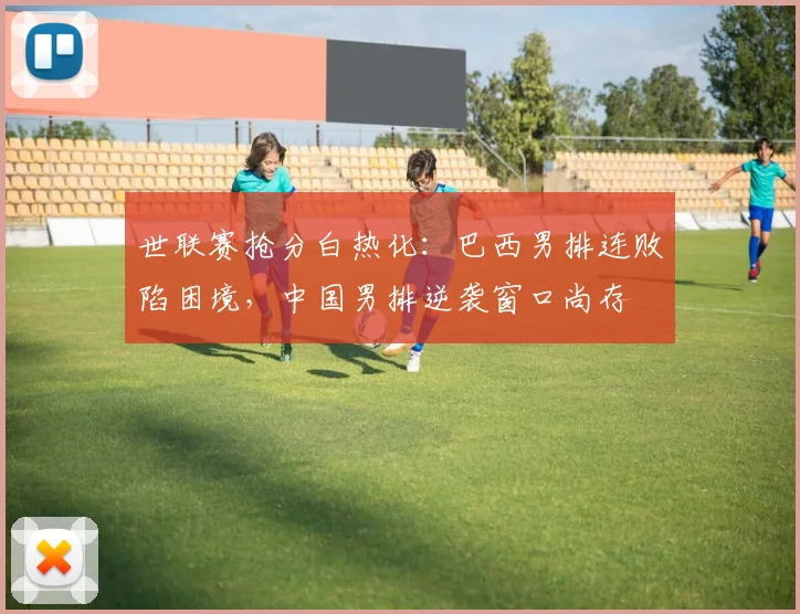 世联赛抢分白热化:巴西男排连败陷困境,中国男排逆袭窗口尚存