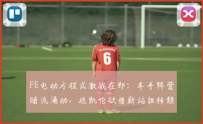 FE电动方程式激战在即：车手阵营暗流涌动，迈凯伦欲借新站扭转颓势