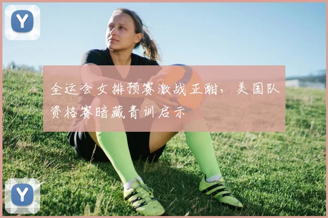全运会女排预赛激战正酣，美国队资格赛暗藏青训启示 - 万彩官网