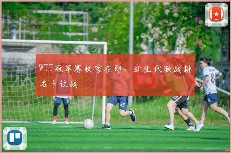 WTT冠军赛收官在即，新生代激战排名卡位战