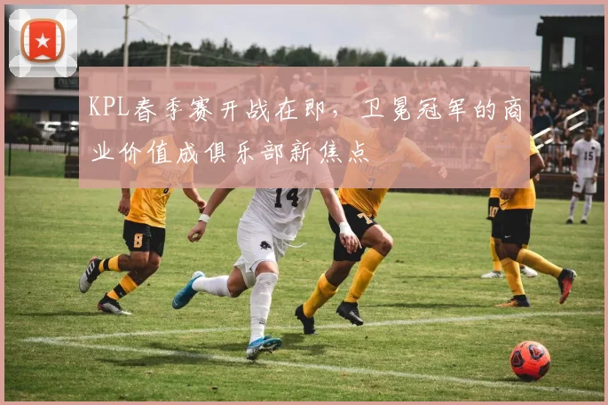 KPL春季赛开战在即，卫冕冠军的商业价值成俱乐部新焦点