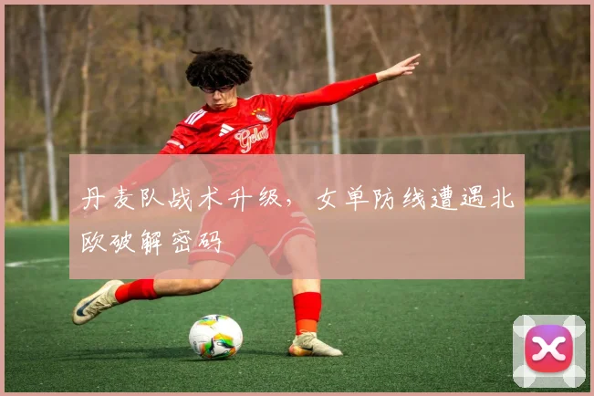 丹麦队战术升级，女单防线遭遇北欧破解密码 - 万彩官网