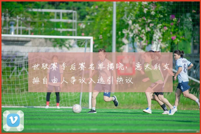 世联赛季后赛名单揭晓,意大利女排自由人争议入选引热议