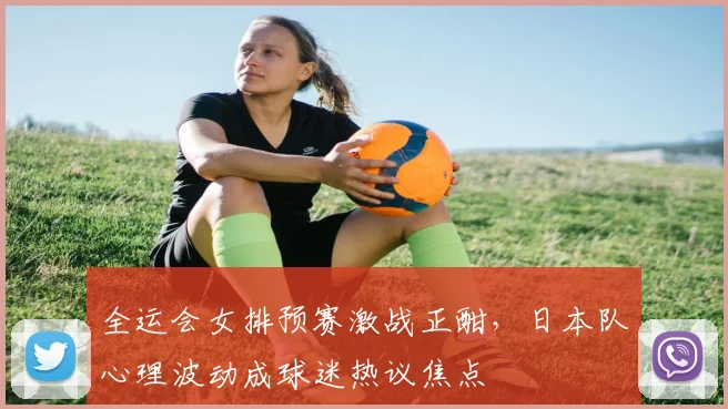 全运会女排预赛激战正酣，日本队心理波动成球迷热议焦点 - 万彩官网