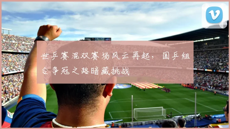 世乒赛混双赛场风云再起,国乒组合争冠之路暗藏挑战
