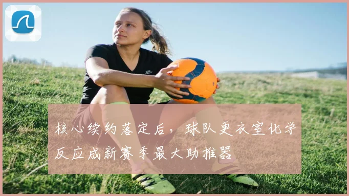 核心续约落定后，球队更衣室化学反应成新赛季最大助推器