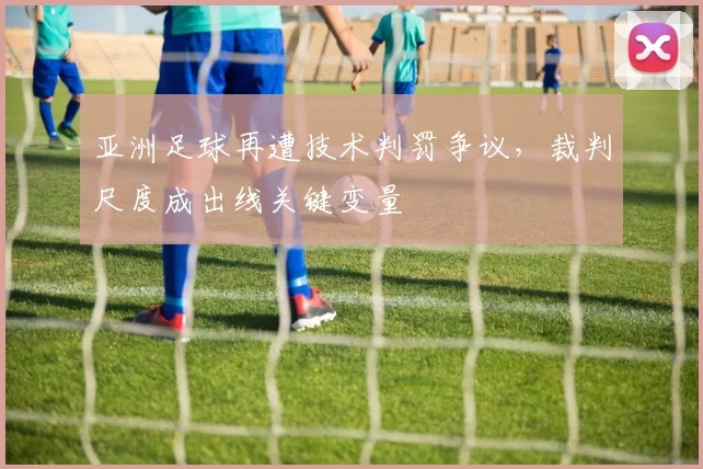 亚洲足球再遭技术判罚争议,裁判尺度成出线关键变量