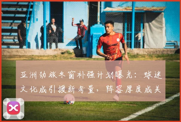 亚洲劲旅冬窗补强计划曝光：球迷文化成引援新考量，阵容厚度成关键 - 万彩官网