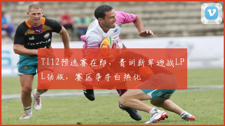 TI12预选赛在即,青训新军迎战LPL劲旅,赛区争夺白热化