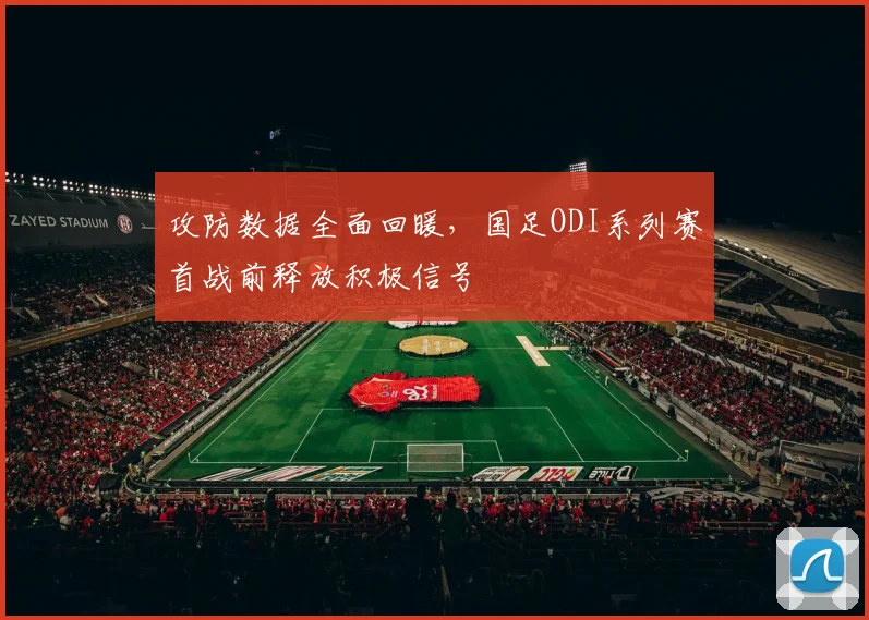 攻防数据全面回暖,国足ODI系列赛首战前释放积极信号