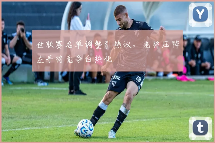 世联赛名单调整引热议，老将压阵左手将竞争白热化
