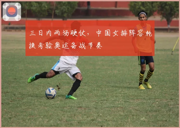 三日内两场硬仗，中国女排阵容轮换考验奥运备战节奏