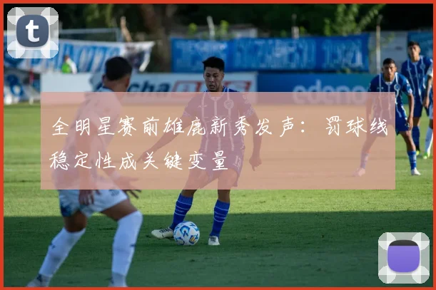 全明星赛前雄鹿新秀发声：罚球线稳定性成关键变量
