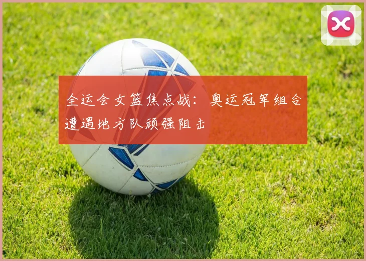 全运会女篮焦点战：奥运冠军组合遭遇地方队顽强阻击 - 万彩官网