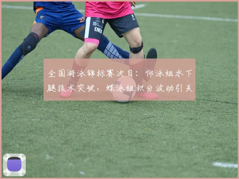 全国游泳锦标赛次日：仰泳组水下腿技术突破，蝶泳组积分波动引关注