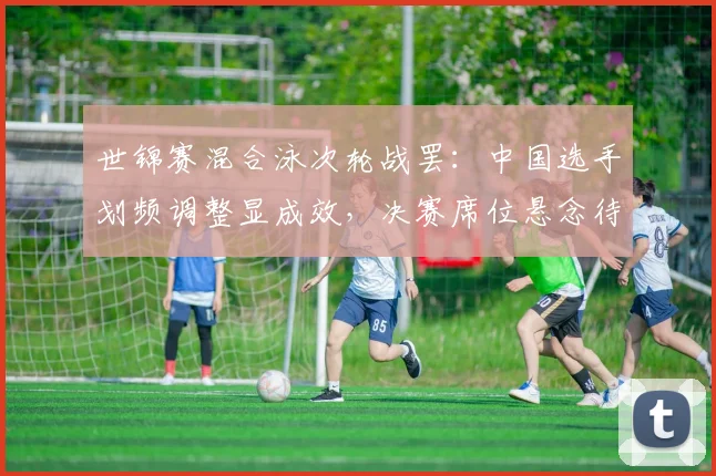 世锦赛混合泳次轮战罢：中国选手划频调整显成效，决赛席位悬念待解