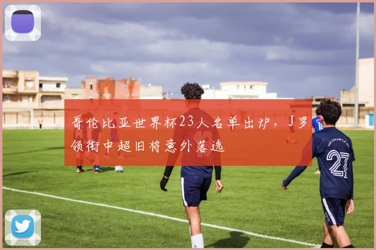 哥伦比亚世界杯23人名单出炉，J罗领衔中超旧将意外落选