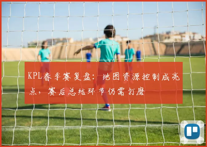 KPL春季赛复盘:地图资源控制成亮点,赛后总结环节仍需打磨