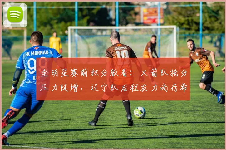 全明星赛前积分胶着：火箭队抢分压力陡增，辽宁队后程发力尚存希望 - 万彩官网