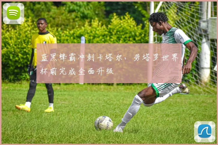 蓝黑锋霸冲刺卡塔尔，劳塔罗世界杯前完成全面升级