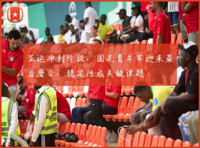 亚运冲刺阶段，国足青年军迎来最后磨合，稳定性成关键课题 - 万彩官网