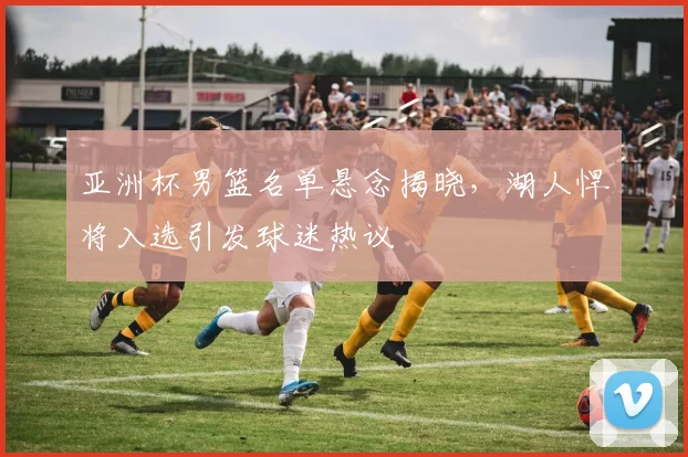 亚洲杯男篮名单悬念揭晓，湖人悍将入选引发球迷热议 - 万彩官网